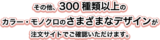 その他、300種類以上のカラー・モノクロのさまざまなデザインが注文サイトでご確認いただけます